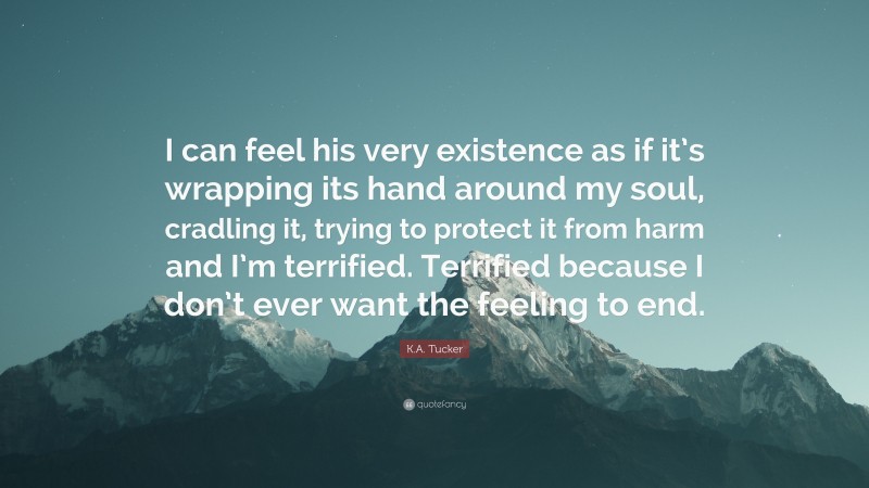K.A. Tucker Quote: “I can feel his very existence as if it’s wrapping its hand around my soul, cradling it, trying to protect it from harm and I’m terrified. Terrified because I don’t ever want the feeling to end.”