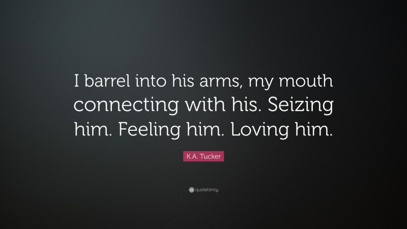 K.A. Tucker Quote: “I barrel into his arms, my mouth connecting with his. Seizing him. Feeling him. Loving him.”