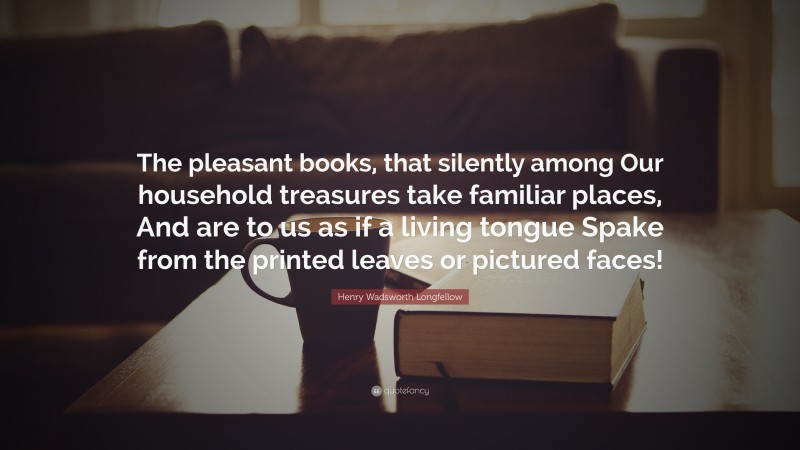 Henry Wadsworth Longfellow Quote: “The pleasant books, that silently among Our household treasures take familiar places, And are to us as if a living tongue Spake from the printed leaves or pictured faces!”