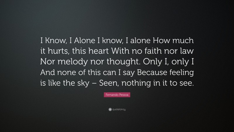 Fernando Pessoa Quote: “I Know, I Alone I know, I alone How much it hurts, this heart With no faith nor law Nor melody nor thought. Only I, only I And none of this can I say Because feeling is like the sky – Seen, nothing in it to see.”