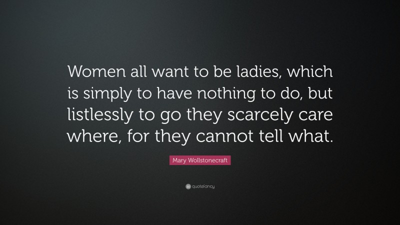 Mary Wollstonecraft Quote: “Women all want to be ladies, which is simply to have nothing to do, but listlessly to go they scarcely care where, for they cannot tell what.”