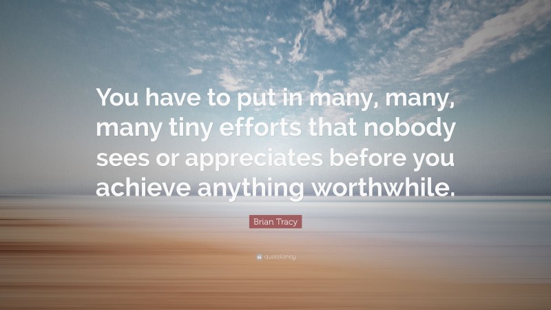 Brian Tracy Quote: “You have to put in many, many, many tiny efforts that nobody sees or appreciates before you achieve anything worthwhile.”