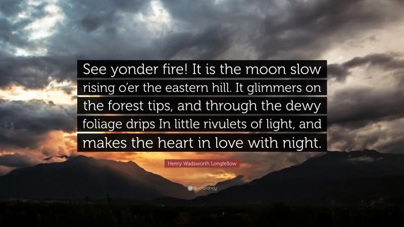Henry Wadsworth Longfellow Quote: “See yonder fire! It is the moon slow rising o’er the eastern hill. It glimmers on the forest tips, and through the dewy foliage drips In little rivulets of light, and makes the heart in love with night.”