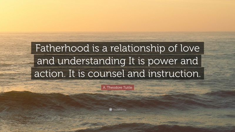 A. Theodore Tuttle Quote: “Fatherhood is a relationship of love and understanding It is power and action. It is counsel and instruction.”