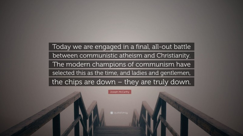 Joseph McCarthy Quote: “Today we are engaged in a final, all-out battle between communistic atheism and Christianity. The modern champions of communism have selected this as the time, and ladies and gentlemen, the chips are down – they are truly down.”
