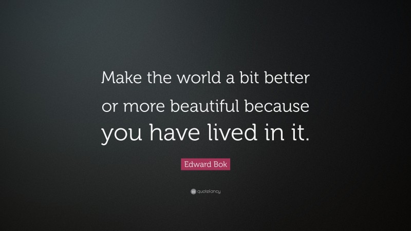 Edward Bok Quote: “Make the world a bit better or more beautiful because you have lived in it.”