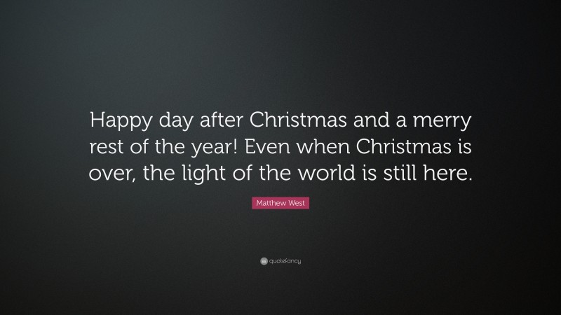 Matthew West Quote: “Happy day after Christmas and a merry rest of the year! Even when Christmas is over, the light of the world is still here.”