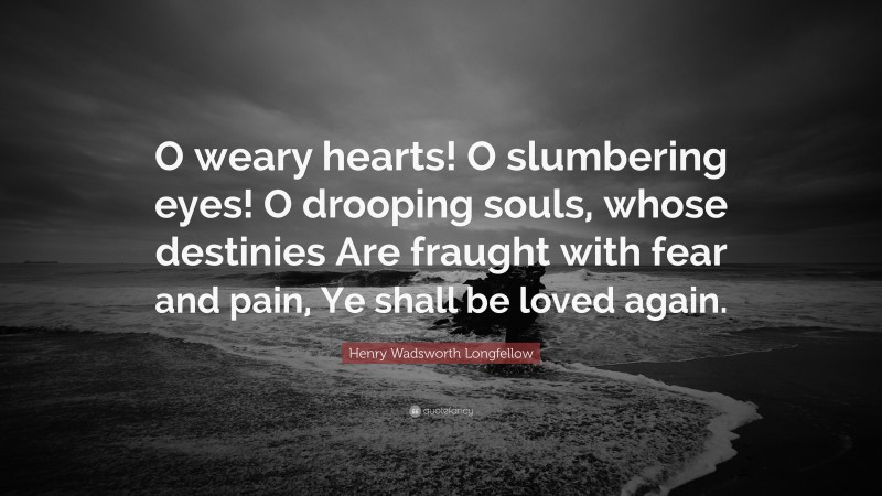 Henry Wadsworth Longfellow Quote: “O weary hearts! O slumbering eyes! O drooping souls, whose destinies Are fraught with fear and pain, Ye shall be loved again.”