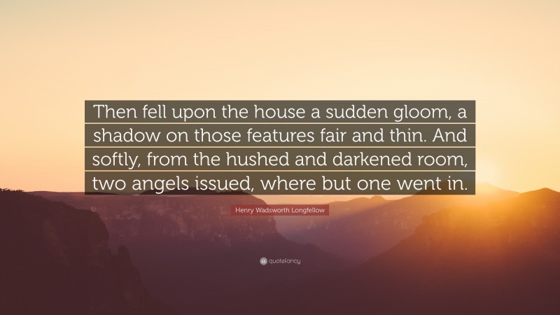 Henry Wadsworth Longfellow Quote: “Then fell upon the house a sudden gloom, a shadow on those features fair and thin. And softly, from the hushed and darkened room, two angels issued, where but one went in.”