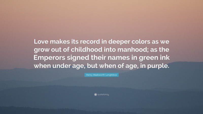Henry Wadsworth Longfellow Quote: “Love makes its record in deeper colors as we grow out of childhood into manhood; as the Emperors signed their names in green ink when under age, but when of age, in purple.”