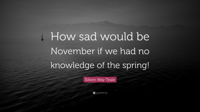 Edwin Way Teale Quote: “How sad would be November if we had no knowledge of the spring!”