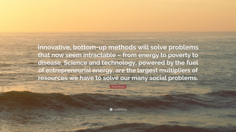 Vinod Khosla Quote: “Innovative, bottom-up methods will solve problems that now seem intractable – from energy to poverty to disease. Science and technology, powered by the fuel of entrepreneurial energy, are the largest multipliers of resources we have to solve our many social problems.”
