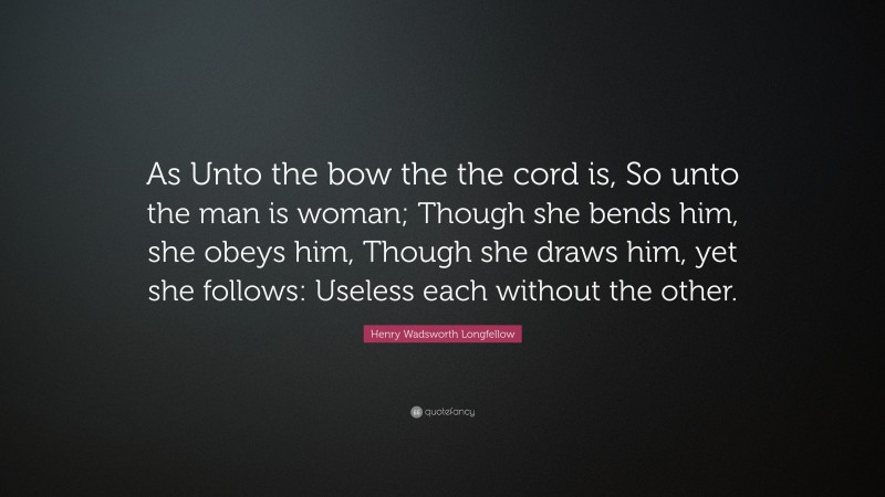 Henry Wadsworth Longfellow Quote: “As Unto the bow the the cord is, So unto the man is woman; Though she bends him, she obeys him, Though she draws him, yet she follows: Useless each without the other.”