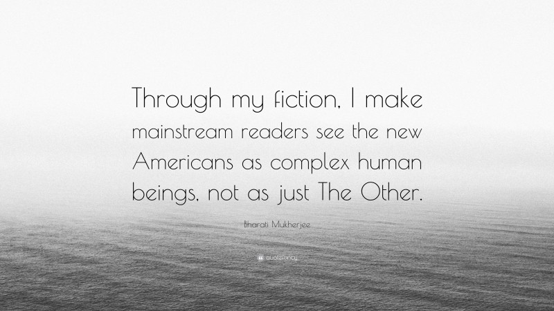 Bharati Mukherjee Quote: “Through my fiction, I make mainstream readers see the new Americans as complex human beings, not as just The Other.”