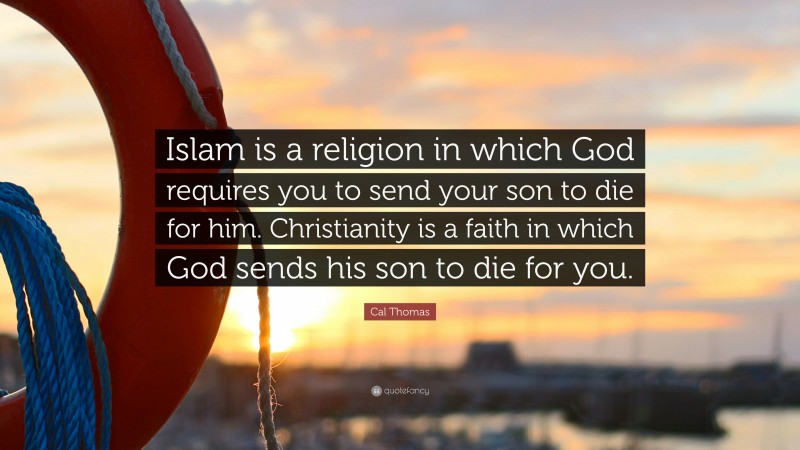 Cal Thomas Quote: “Islam is a religion in which God requires you to send your son to die for him. Christianity is a faith in which God sends his son to die for you.”