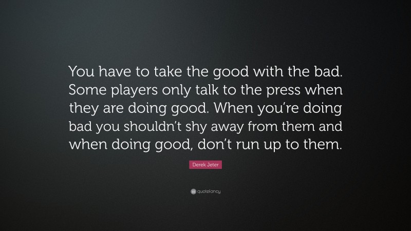 Derek Jeter Quote: “You have to take the good with the bad. Some players only talk to the press when they are doing good. When you’re doing bad you shouldn’t shy away from them and when doing good, don’t run up to them.”