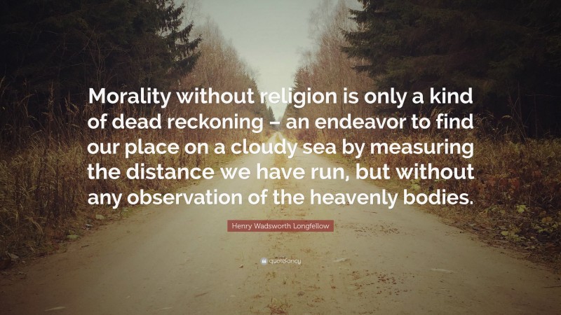 Henry Wadsworth Longfellow Quote: “Morality without religion is only a kind of dead reckoning – an endeavor to find our place on a cloudy sea by measuring the distance we have run, but without any observation of the heavenly bodies.”