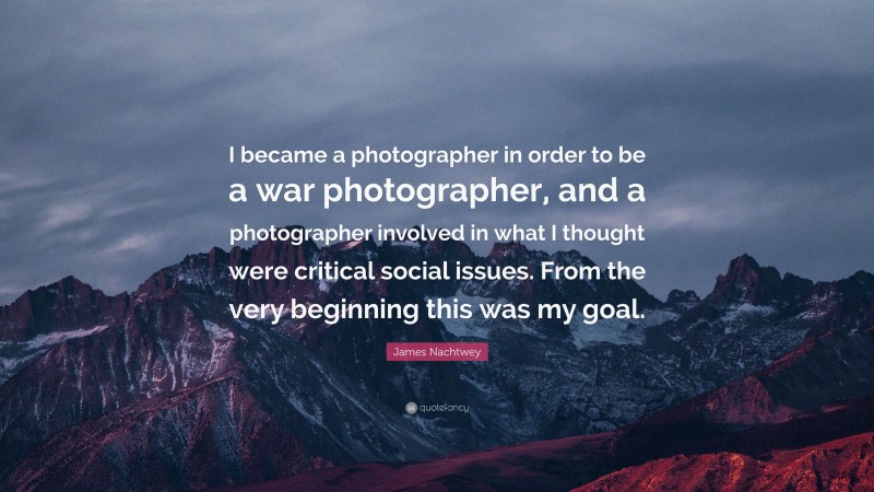 James Nachtwey Quote: “I became a photographer in order to be a war photographer, and a photographer involved in what I thought were critical social issues. From the very beginning this was my goal.”