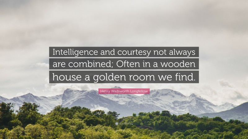 Henry Wadsworth Longfellow Quote: “Intelligence and courtesy not always are combined; Often in a wooden house a golden room we find.”