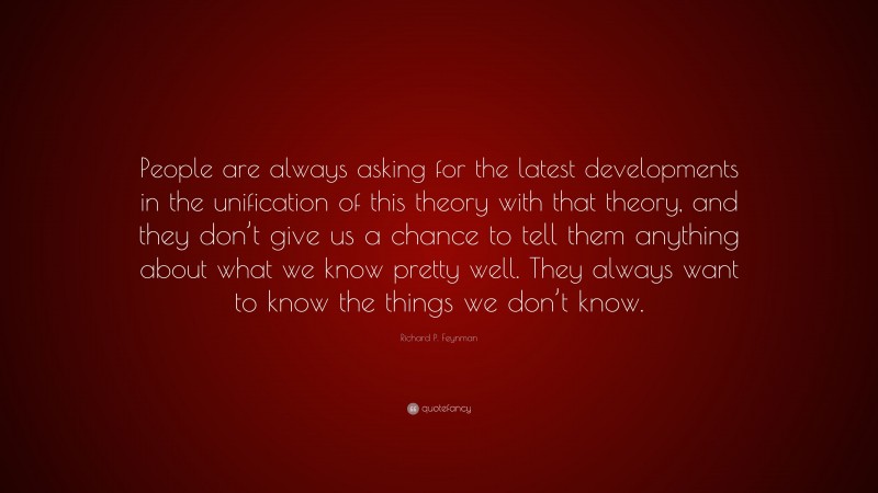 Richard P. Feynman Quote: “People are always asking for the latest developments in the unification of this theory with that theory, and they don’t give us a chance to tell them anything about what we know pretty well. They always want to know the things we don’t know.”
