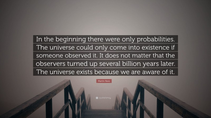 Martin Rees Quote: “In the beginning there were only probabilities. The universe could only come into existence if someone observed it. It does not matter that the observers turned up several billion years later. The universe exists because we are aware of it.”