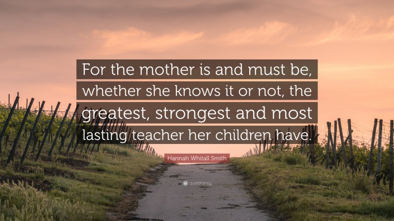Hannah Whitall Smith Quote: “For the mother is and must be, whether she knows it or not, the greatest, strongest and most lasting teacher her children have.”