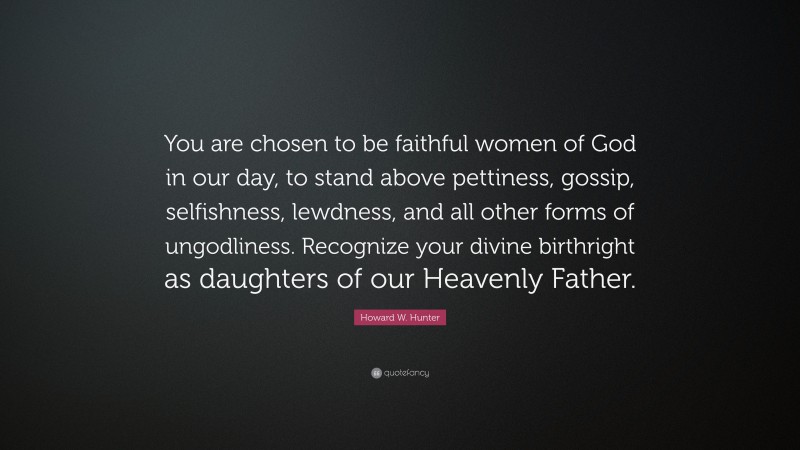 Howard W. Hunter Quote: “You are chosen to be faithful women of God in our day, to stand above pettiness, gossip, selfishness, lewdness, and all other forms of ungodliness. Recognize your divine birthright as daughters of our Heavenly Father.”