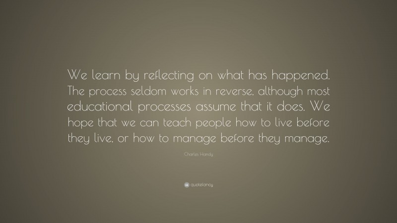 Charles Handy Quote: “We learn by reflecting on what has happened. The process seldom works in reverse, although most educational processes assume that it does. We hope that we can teach people how to live before they live, or how to manage before they manage.”