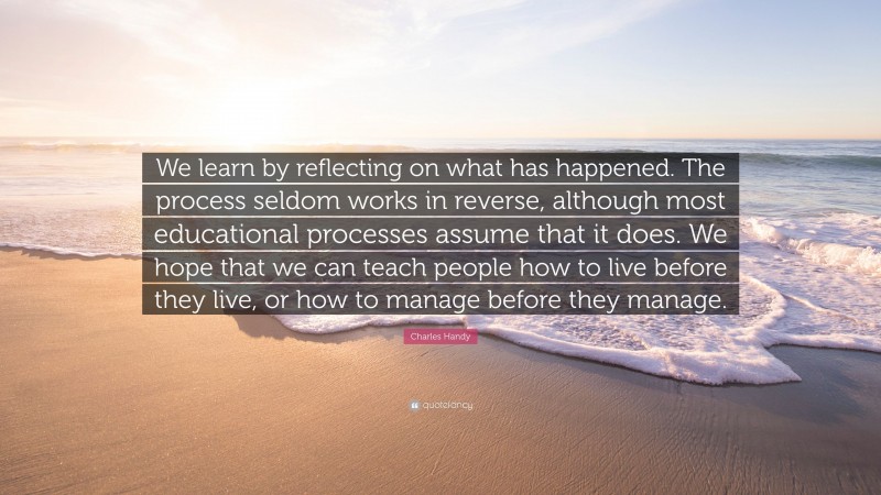 Charles Handy Quote: “We learn by reflecting on what has happened. The process seldom works in reverse, although most educational processes assume that it does. We hope that we can teach people how to live before they live, or how to manage before they manage.”