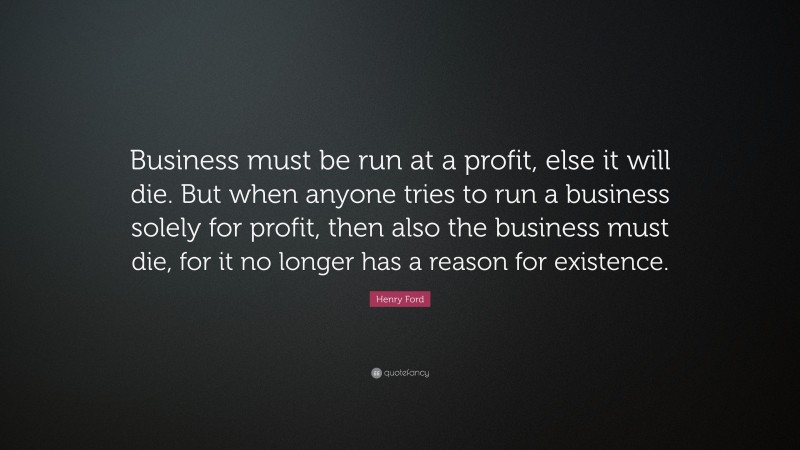 Henry Ford Quote: “Business must be run at a profit, else it will die. But when anyone tries to run a business solely for profit, then also the business must die, for it no longer has a reason for existence.”