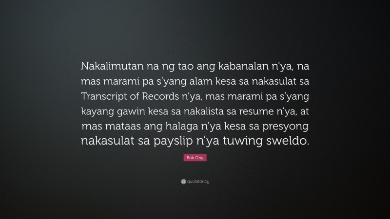 Bob Ong Quote: “Nakalimutan na ng tao ang kabanalan n’ya, na mas marami pa s’yang alam kesa sa nakasulat sa Transcript of Records n’ya, mas marami pa s’yang kayang gawin kesa sa nakalista sa resume n’ya, at mas mataas ang halaga n’ya kesa sa presyong nakasulat sa payslip n’ya tuwing sweldo.”