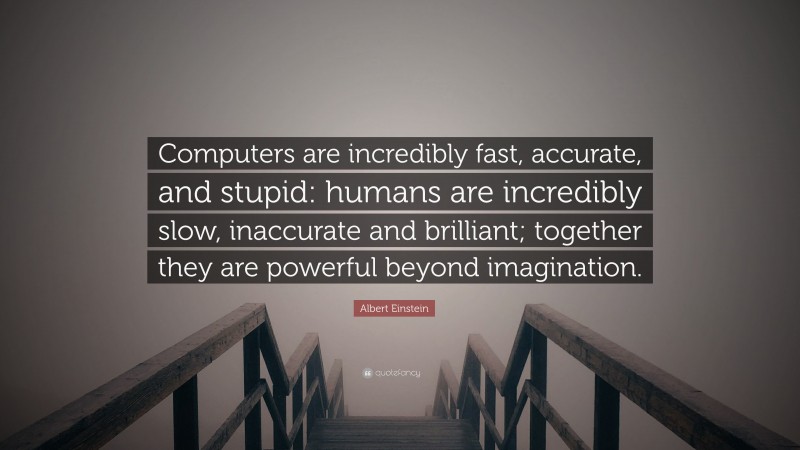 Albert Einstein Quote: “Computers are incredibly fast, accurate, and stupid: humans are incredibly slow, inaccurate and brilliant; together they are powerful beyond imagination.”