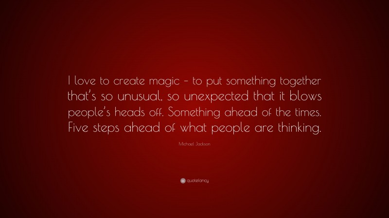 Michael Jackson Quote: “I love to create magic – to put something together that’s so unusual, so unexpected that it blows people’s heads off. Something ahead of the times. Five steps ahead of what people are thinking.”