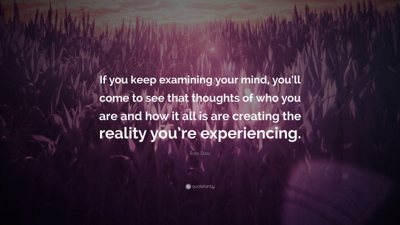 Ram Dass Quote: “If you keep examining your mind, you’ll come to see that thoughts of who you are and how it all is are creating the reality you’re experiencing.”