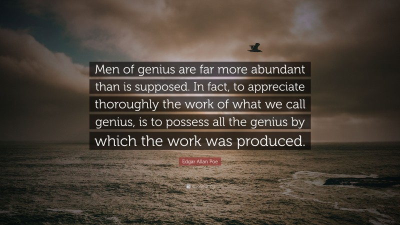 Edgar Allan Poe Quote: “Men of genius are far more abundant than is supposed. In fact, to appreciate thoroughly the work of what we call genius, is to possess all the genius by which the work was produced.”