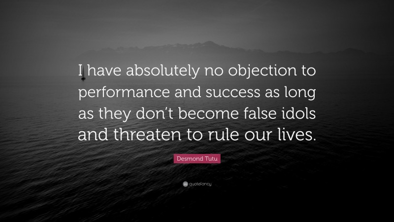 Desmond Tutu Quote: “I have absolutely no objection to performance and success as long as they don’t become false idols and threaten to rule our lives.”