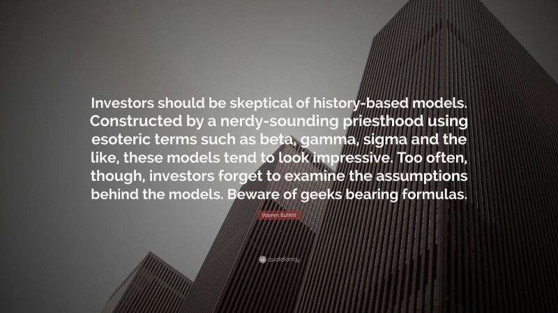 Warren Buffett Quote: “Investors should be skeptical of history-based models. Constructed by a nerdy-sounding priesthood using esoteric terms such as beta, gamma, sigma and the like, these models tend to look impressive. Too often, though, investors forget to examine the assumptions behind the models. Beware of geeks bearing formulas. ”