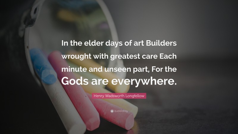 Henry Wadsworth Longfellow Quote: “In the elder days of art Builders wrought with greatest care Each minute and unseen part, For the Gods are everywhere.”