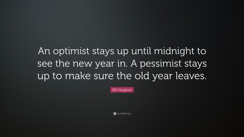Bill Vaughan Quote: “An optimist stays up until midnight to see the new year in. A pessimist stays up to make sure the old year leaves.”