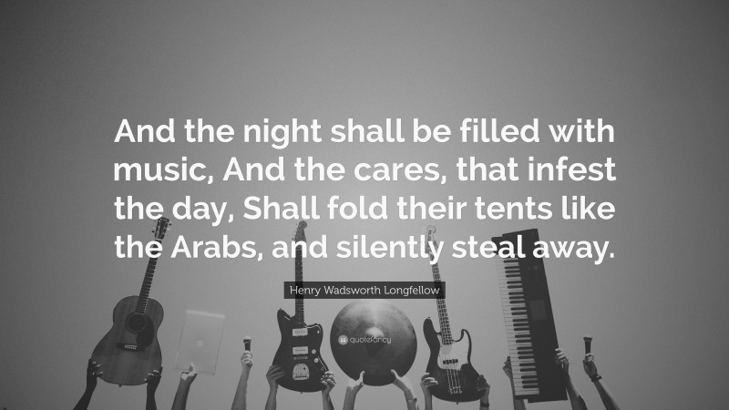 Henry Wadsworth Longfellow Quote: “And the night shall be filled with music, And the cares, that infest the day, Shall fold their tents like the Arabs, and silently steal away.”