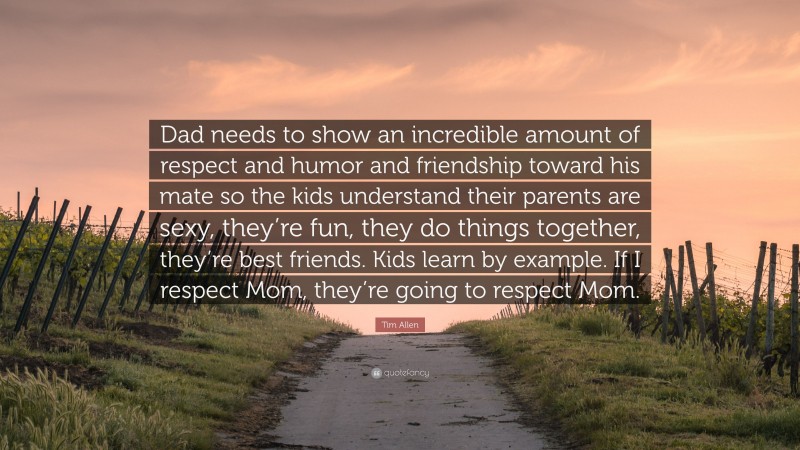 Tim Allen Quote: “Dad needs to show an incredible amount of respect and humor and friendship toward his mate so the kids understand their parents are sexy, they’re fun, they do things together, they’re best friends. Kids learn by example. If I respect Mom, they’re going to respect Mom.”