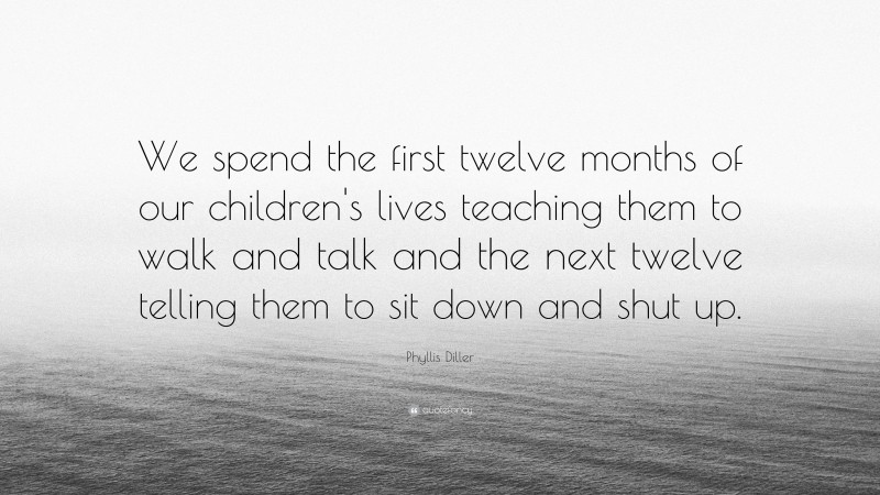 Phyllis Diller Quote: “We spend the first twelve months of our children's lives teaching them to walk and talk and the next twelve telling them to sit down and shut up.”