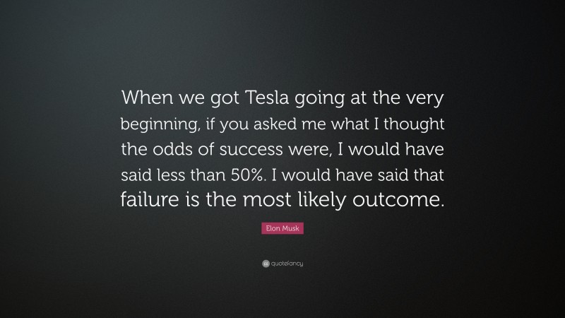 Elon Musk Quote: “When we got Tesla going at the very beginning, if you asked me what I thought the odds of success were, I would have said less than 50%. I would have said that failure is the most likely outcome.”