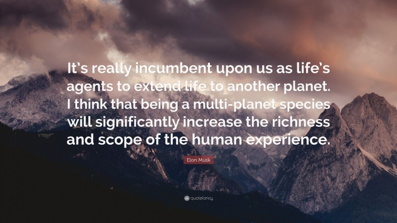 Elon Musk Quote: “It’s really incumbent upon us as life’s agents to extend life to another planet. I think that being a multi-planet species will significantly increase the richness and scope of the human experience.”