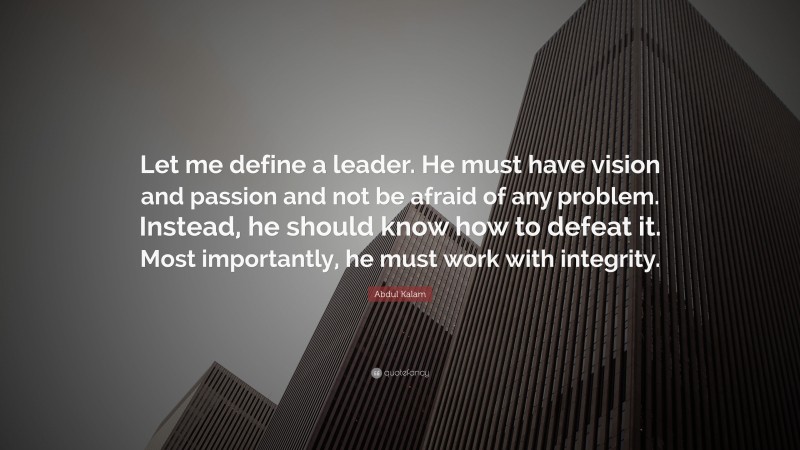 Abdul Kalam Quote: “Let me define a leader. He must have vision and passion and not be afraid of any problem. Instead, he should know how to defeat it. Most importantly, he must work with integrity.”