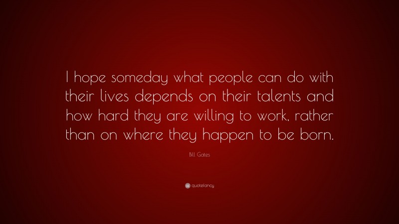 Bill Gates Quote: “I hope someday what people can do with their lives depends on their talents and how hard they are willing to work, rather than on where they happen to be born.”