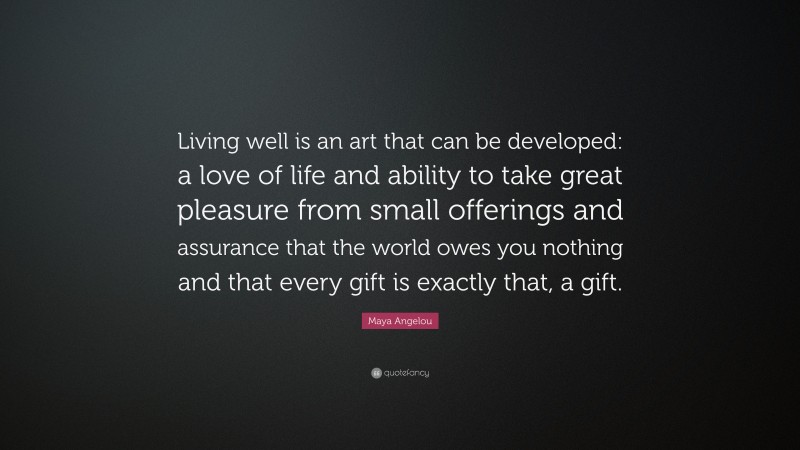 Maya Angelou Quote: “Living well is an art that can be developed: a love of life and ability to take great pleasure from small offerings and assurance that the world owes you nothing and that every gift is exactly that, a gift.”