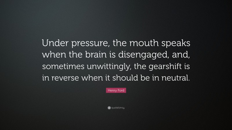 Henry Ford Quote: “Under pressure, the mouth speaks when the brain is disengaged, and, sometimes unwittingly, the gearshift is in reverse when it should be in neutral.”