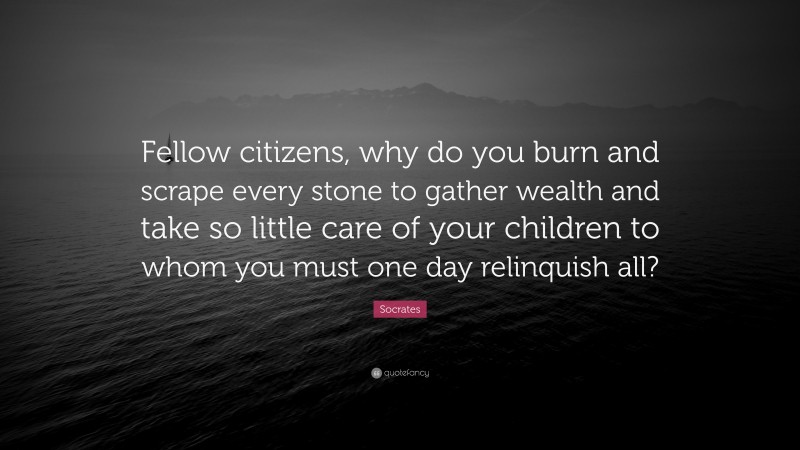 Fellow citizens, why do you burn and scrape every stone to gather wealth and take so little care of your children to whom you must one day relinquish all?