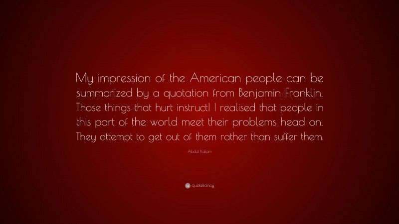Abdul Kalam Quote: “My impression of the American people can be summarized by a quotation from Benjamin Franklin, Those things that hurt instruct! I realised that people in this part of the world meet their problems head on. They attempt to get out of them rather than suffer them.”